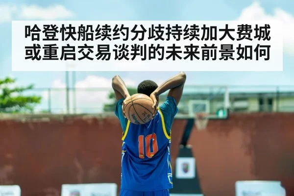 哈登快船续约分歧持续加大费城或重启交易谈判的未来前景如何