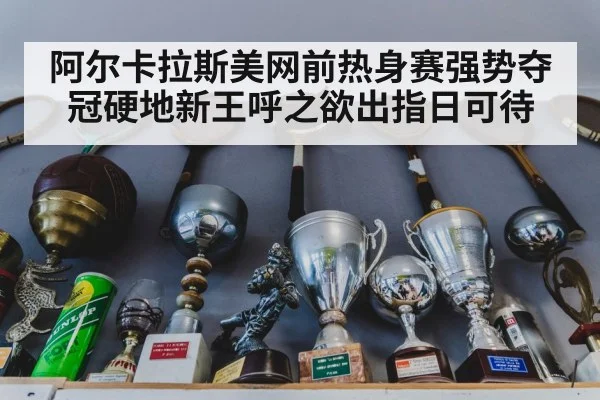 阿尔卡拉斯美网前热身赛强势夺冠硬地新王呼之欲出指日可待